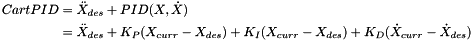 \[ \begin{split} CartPID & = \ddot{X}_{des} + PID(X,\dot{X}) \\ & = \ddot{X}_{des} + K_P (X_{curr} - X_{des}) + K_I (X_{curr} - X_{des}) + K_D (\dot{X}_{curr} - \dot{X}_{des}) \end{split} \]